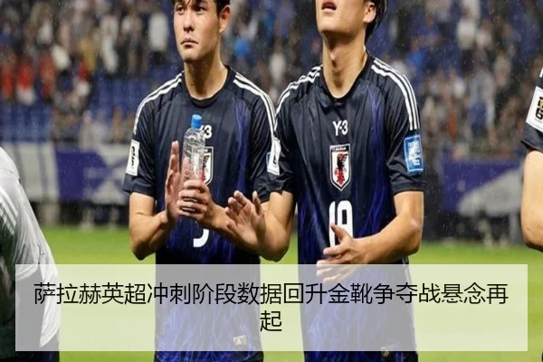 萨拉赫英超冲刺阶段数据回升金靴争夺战悬念再起